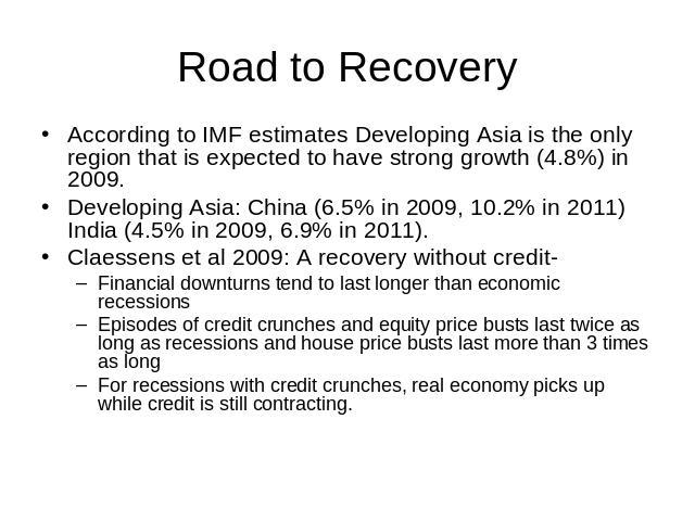 Road to Recovery According to IMF estimates Developing Asia is the only region that is expected to have strong growth (4.8%) in 2009.Developing Asia: China (6.5% in 2009, 10.2% in 2011) India (4.5% in 2009, 6.9% in 2011).Claessens et al 2009: A reco…