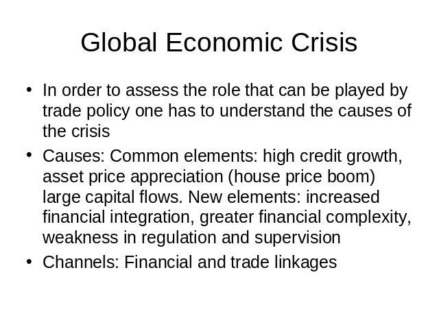 Global Economic Crisis In order to assess the role that can be played by trade policy one has to understand the causes of the crisisCauses: Common elements: high credit growth, asset price appreciation (house price boom) large capital flows. New ele…