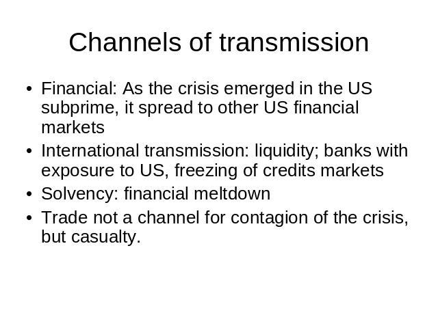 Channels of transmission Financial: As the crisis emerged in the US subprime, it spread to other US financial marketsInternational transmission: liquidity; banks with exposure to US, freezing of credits marketsSolvency: financial meltdownTrade not a…