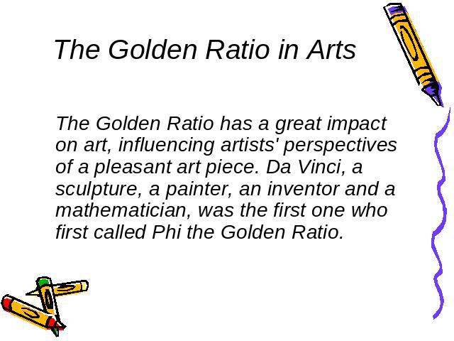 The Golden Ratio in Arts The Golden Ratio has a great impact on art, influencing artists' perspectives of a pleasant art piece. Da Vinci, a sculpture, a painter, an inventor and a mathematician, was the first one who first called Phi the Golden Ratio.