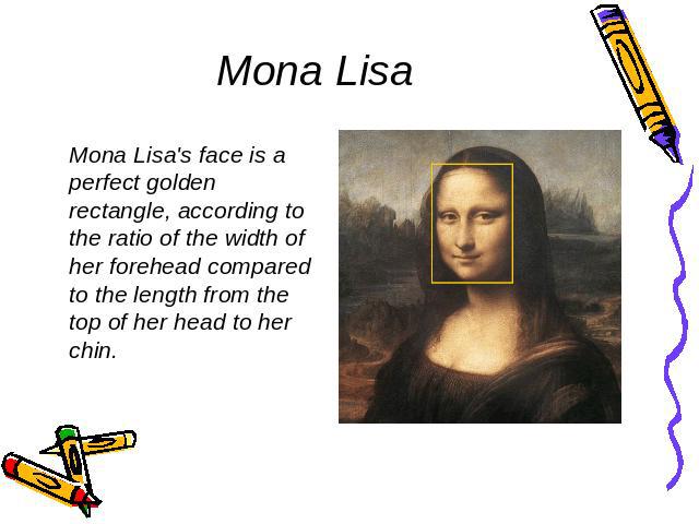 Mona Lisa Mona Lisa's face is a perfect golden rectangle, according to the ratio of the width of her forehead compared to the length from the top of her head to her chin.