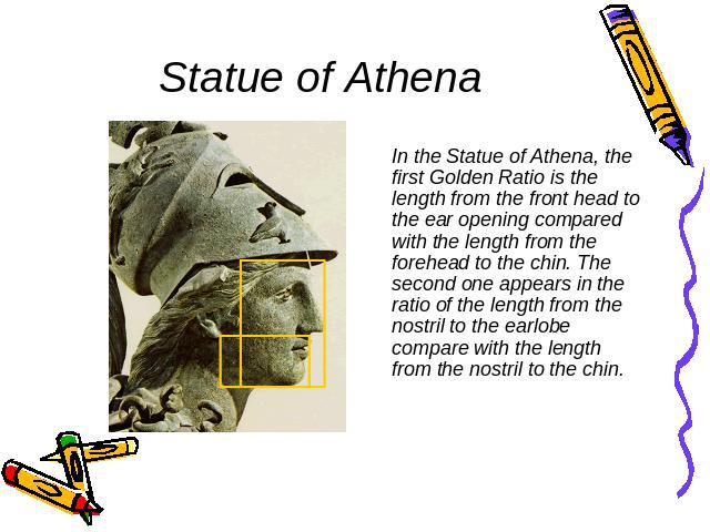 Statue of Athena In the Statue of Athena, the first Golden Ratio is the length from the front head to the ear opening compared with the length from the forehead to the chin. The second one appears in the ratio of the length from the nostril to the e…