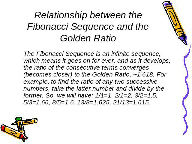 Relationship between the Fibonacci Sequence and the Golden Ratio The Fibonacci Sequence is an infinite sequence, which means it goes on for ever, and as it develops, the ratio of the consecutive terms converges (becomes closer) to the Golden Ratio, …
