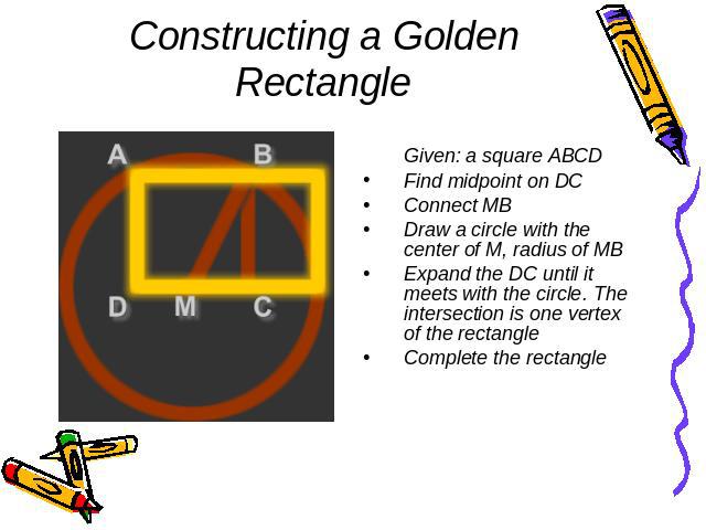 Constructing a Golden Rectangle Given: a square ABCDFind midpoint on DCConnect MBDraw a circle with the center of M, radius of MB Expand the DC until it meets with the circle. The intersection is one vertex of the rectangle Complete the rectangle