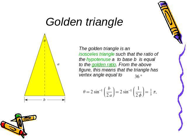 Golden triangle The golden triangle is an isosceles triangle such that the ratio of the hypotenuse a to base b is equal to the golden ratio. From the above figure, this means that the triangle has vertex angle equal to