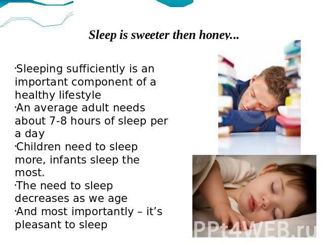 Sleep is sweeter then honey... Sleeping sufficiently is an important component of a healthy lifestyle An average adult needs about 7-8 hours of sleep per a day Children need to sleep more, infants sleep the most. The need to sleep decreases as we ag…