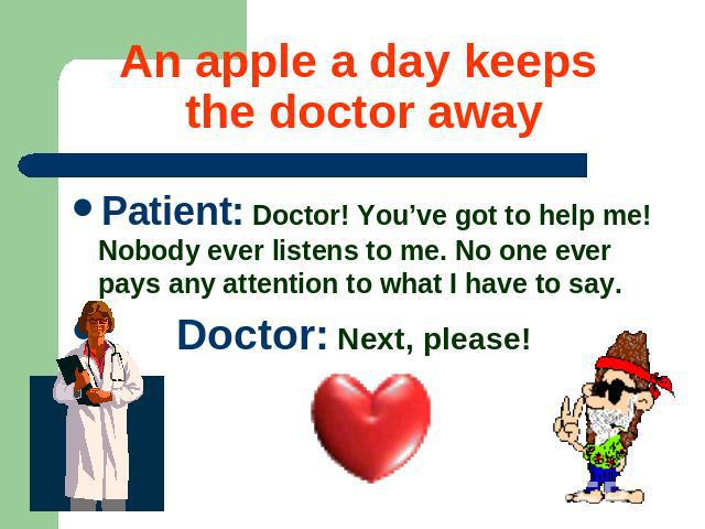 An apple a day keeps the doctor away Patient: Doctor! You’ve got to help me! Nobody ever listens to me. No one ever pays any attention to what I have to say. Doctor: Next, please!