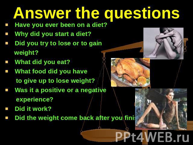 Answer the questions Have you ever been on a diet?Why did you start a diet?Did you try to lose or to gain weight?What did you eat?What food did you have to give up to lose weight?Was it a positive or a negative experience?Did it work?Did the weight …