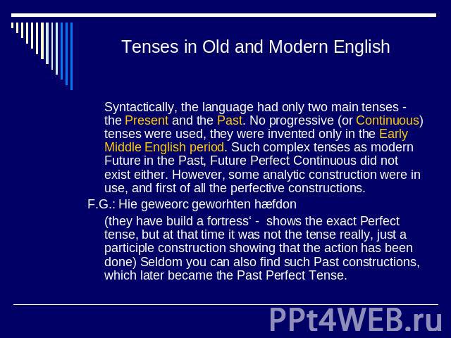 Tenses in Old and Modern English Syntactically, the language had only two main tenses - the Present and the Past. No progressive (or Continuous) tenses were used, they were invented only in the Early Middle English period. Such complex tenses as mod…