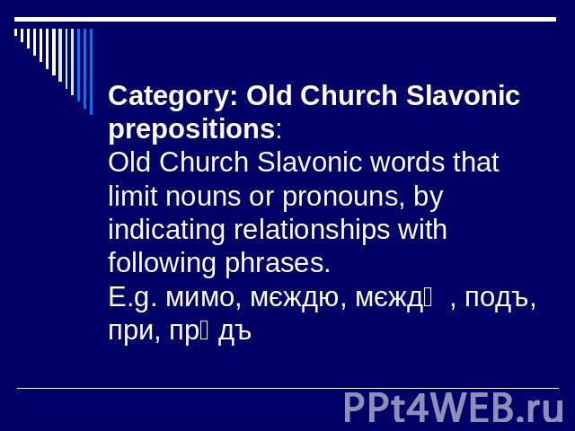 Category: Old Church Slavonic prepositions: Old Church Slavonic words that limit nouns or pronouns, by indicating relationships with following phrases. E.g. мимо, мєждю, мєждѹ, подъ, при, прѣдъ