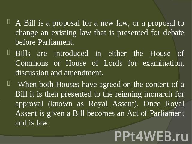 A Bill is a proposal for a new law, or a proposal to change an existing law that is presented for debate before Parliament. Bills are introduced in either the House of Commons or House of Lords for examination, discussion and amendment. When both Ho…