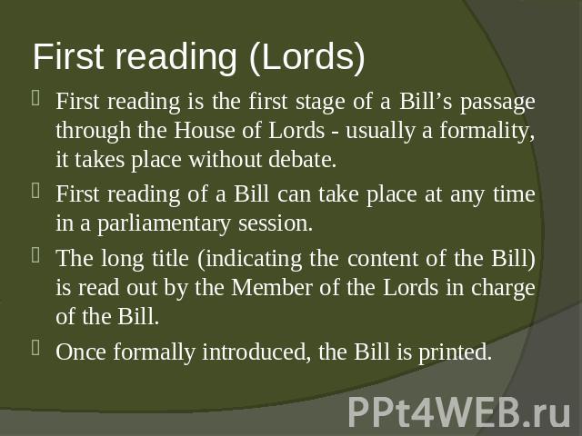 First reading (Lords) First reading is the first stage of a Bill’s passage through the House of Lords - usually a formality, it takes place without debate.First reading of a Bill can take place at any time in a parliamentary session.The long title (…