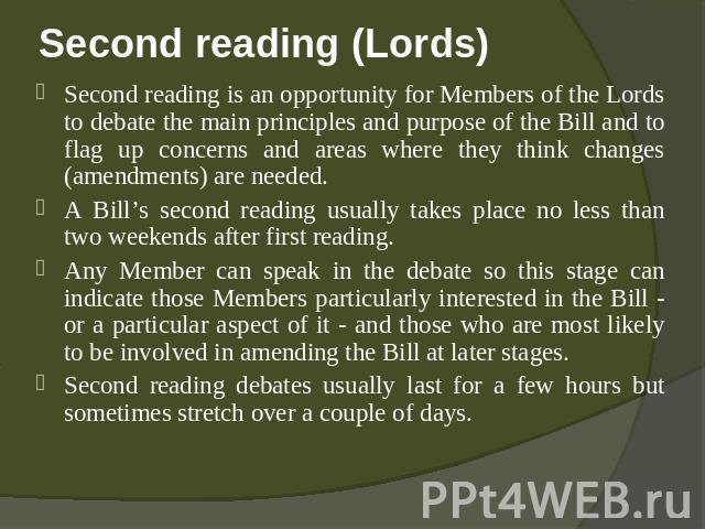 Second reading (Lords) Second reading is an opportunity for Members of the Lords to debate the main principles and purpose of the Bill and to flag up concerns and areas where they think changes (amendments) are needed.A Bill’s second reading usually…