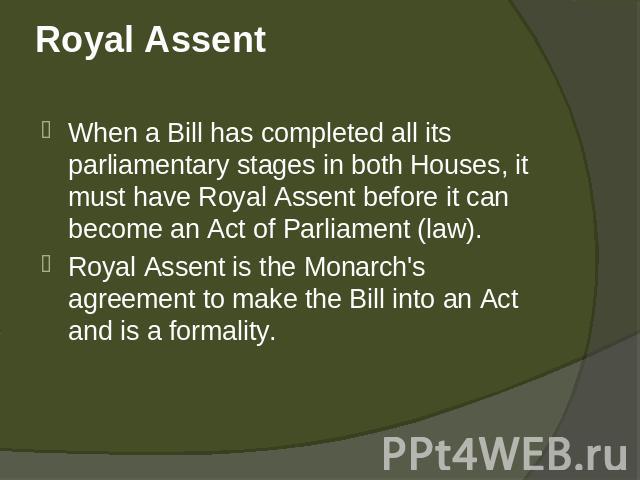 Royal Assent When a Bill has completed all its parliamentary stages in both Houses, it must have Royal Assent before it can become an Act of Parliament (law). Royal Assent is the Monarch's agreement to make the Bill into an Act and is a formality.