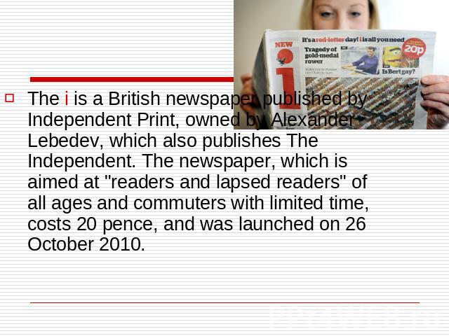 The i is a British newspaper published by Independent Print, owned by Alexander Lebedev, which also publishes The Independent. The newspaper, which is aimed at 