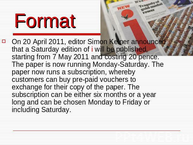 Format On 20 April 2011, editor Simon Kelner announced that a Saturday edition of i will be published, starting from 7 May 2011 and costing 20 pence. The paper is now running Monday-Saturday. The paper now runs a subscription, whereby customers can …