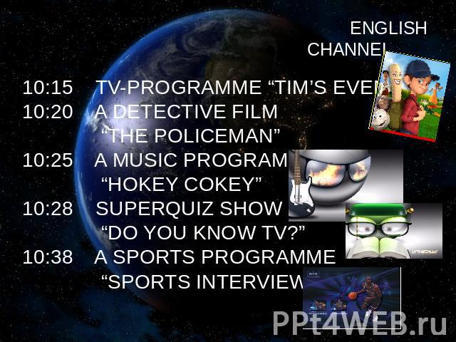 ENGLISH CHANNEL 10:15 TV-PROGRAMME “TIM’S EVENING”10:20 A DETECTIVE FILM “THE POLICEMAN”10:25 A MUSIC PROGRAMME “HOKEY COKEY”10:28 SUPERQUIZ SHOW “DO YOU KNOW TV?”10:38 A SPORTS PROGRAMME “SPORTS INTERVIEW”