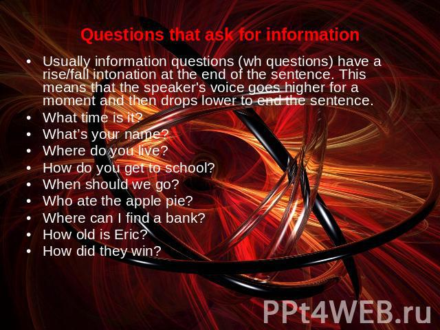Questions that ask for informationUsually information questions (wh questions) have a rise/fall intonation at the end of the sentence. This means that the speaker's voice goes higher for a moment and then drops lower to end the sentence.What time is…
