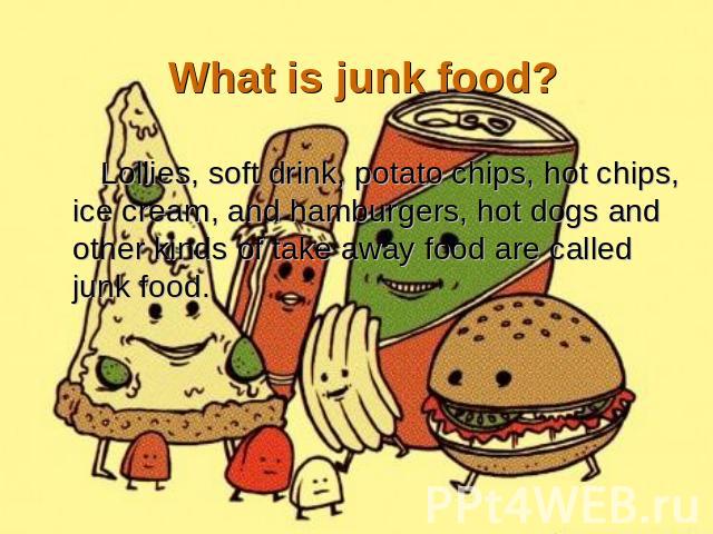 What is junk food? Lollies, soft drink, potato chips, hot chips, ice cream, and hamburgers, hot dogs and other kinds of take away food are called junk food.