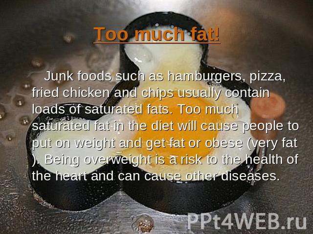 Too much fat! Junk foods such as hamburgers, pizza, fried chicken and chips usually contain loads of saturated fats. Too much saturated fat in the diet will cause people to put on weight and get fat or obese (very fat). Being overweight is a risk to…