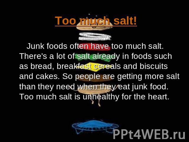Too much salt! Junk foods often have too much salt. There's a lot of salt already in foods such as bread, breakfast cereals and biscuits and cakes. So people are getting more salt than they need when they eat junk food. Too much salt is unhealthy fo…