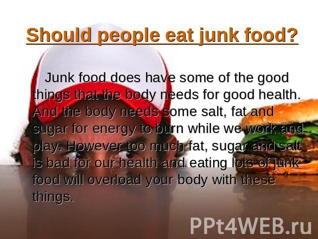 Should people eat junk food? Junk food does have some of the good things that the body needs for good health. And the body needs some salt, fat and sugar for energy to burn while we work and play. However too much fat, sugar and salt is bad for our …