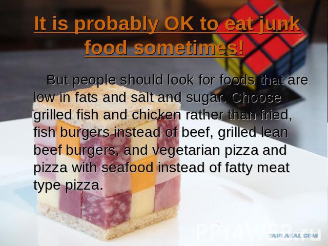 It is probably OK to eat junk food sometimes! But people should look for foods that are low in fats and salt and sugar. Choose grilled fish and chicken rather than fried, fish burgers instead of beef, grilled lean beef burgers, and vegetarian pizza …