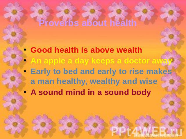 Proverbs about health Good health is above wealthAn apple a day keeps a doctor awayEarly to bed and early to rise makes a man healthy, wealthy and wise A sound mind in a sound body