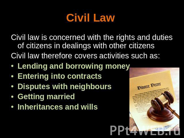 Civil Law Civil law is concerned with the rights and duties of citizens in dealings with other citizensCivil law therefore covers activities such as: Lending and borrowing moneyEntering into contracts Disputes with neighbours Getting marriedInherita…