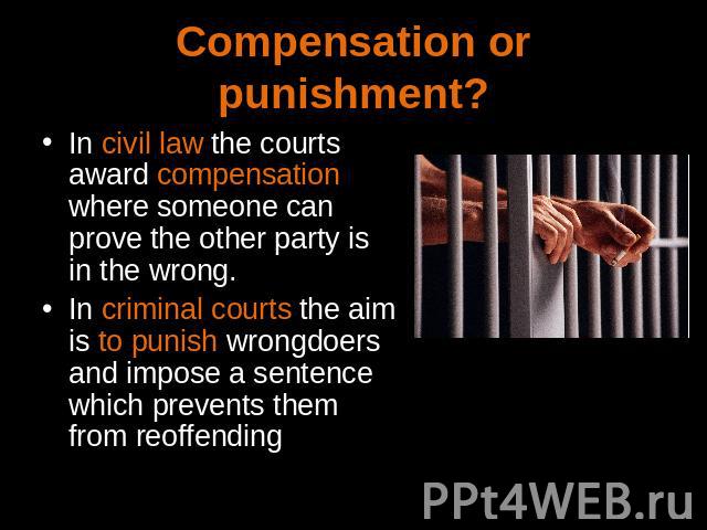 Compensation or punishment? In civil law the courts award compensation where someone can prove the other party is in the wrong.In criminal courts the aim is to punish wrongdoers and impose a sentence which prevents them from reoffending