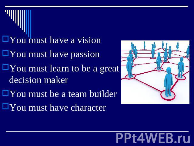 You must have a vision You must have passion You must learn to be a great decision maker You must be a team builder You must have character