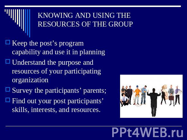 KNOWING AND USING THE RESOURCES OF THE GROUP Keep the post’s program capability and use it in planning Understand the purpose and resources of your participating organization Survey the participants’ parents; Find out your post participants’ skills,…