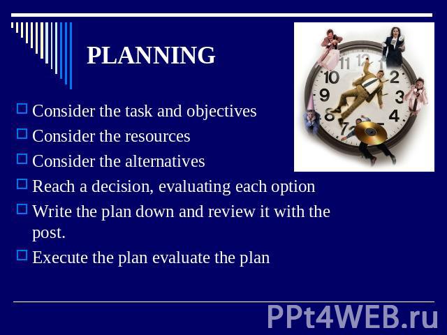 PLANNING Consider the task and objectives Consider the resources Consider the alternatives Reach a decision, evaluating each option Write the plan down and review it with the post. Execute the plan evaluate the plan