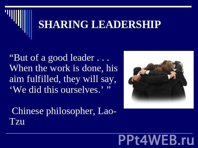 SHARING LEADERSHIP “But of a good leader . . . When the work is done, hisaim fulfilled, they will say, ‘We did this ourselves.’ ” Chinese philosopher, Lao-Tzu
