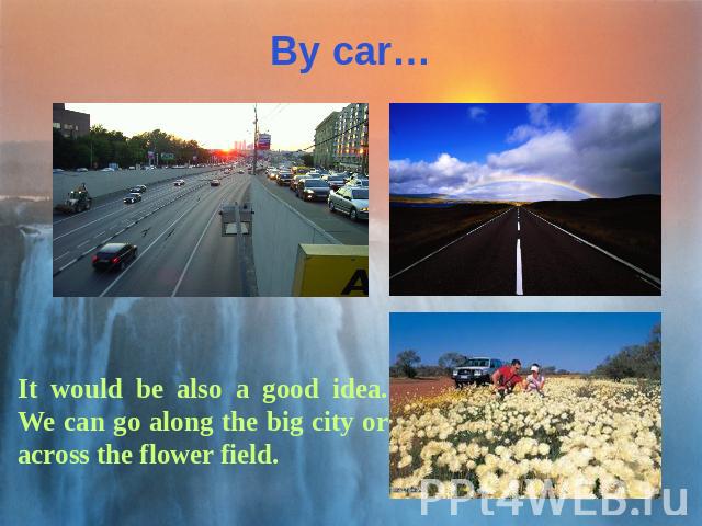 By car… It would be also a good idea. We can go along the big city or across the flower field.
