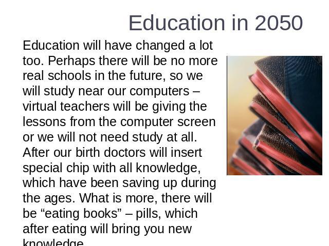 Education in 2050 Education will have changed a lot too. Perhaps there will be no more real schools in the future, so we will study near our computers – virtual teachers will be giving the lessons from the computer screen or we will not need study a…