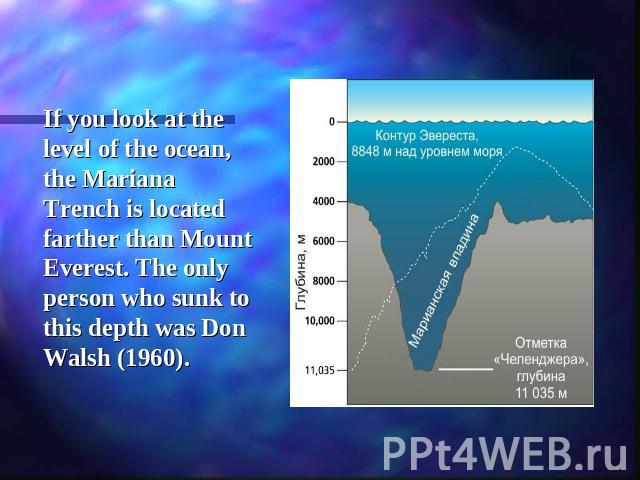 If you look at the level of the ocean, the Mariana Trench is located farther than Mount Everest. The only person who sunk to this depth was Don Walsh (1960).