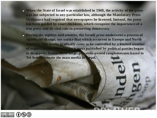 When the State of Israel was established in 1948, the activity of the press was not subjected to any particular law, although the Mandatory Press Ordinance had required that newspapers be licensed. Instead, the press has been guided by court decisio…