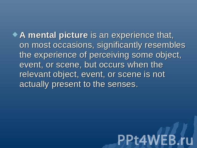 A mental picture is an experience that, on most occasions, significantly resembles the experience of perceiving some object, event, or scene, but occurs when the relevant object, event, or scene is not actually present to the senses.