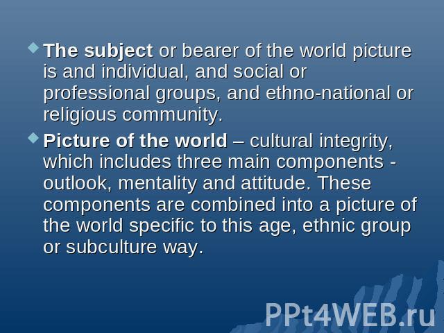 The subject or bearer of the world picture is and individual, and social or professional groups, and ethno-national or religious community.Picture of the world – cultural integrity, which includes three main components - outlook, mentality and attit…