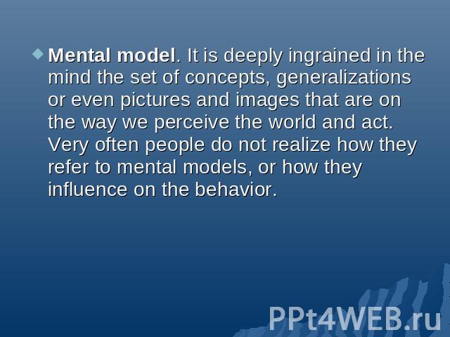 Mental model. It is deeply ingrained in the mind the set of concepts, generalizations or even pictures and images that are on the way we perceive the world and act. Very often people do not realize how they refer to mental models, or how they influe…