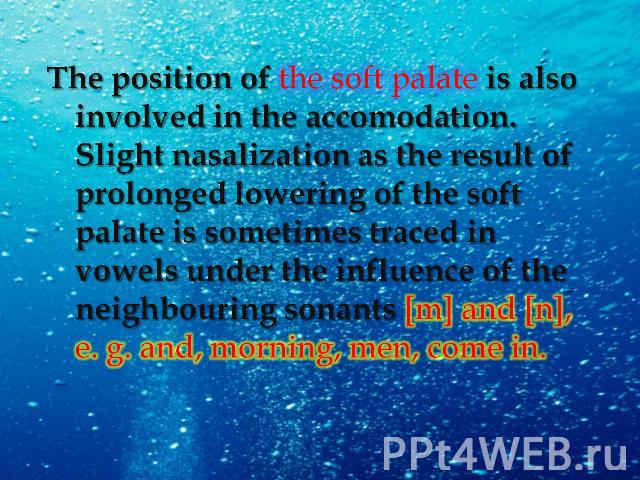 The position of the soft palate is also involved in the accomodation. Slight nasalization as the result of prolonged lowering of the soft palate is sometimes traced in vowels under the influence of the neighbouring sonants [m] and [n], e. g. and, mo…