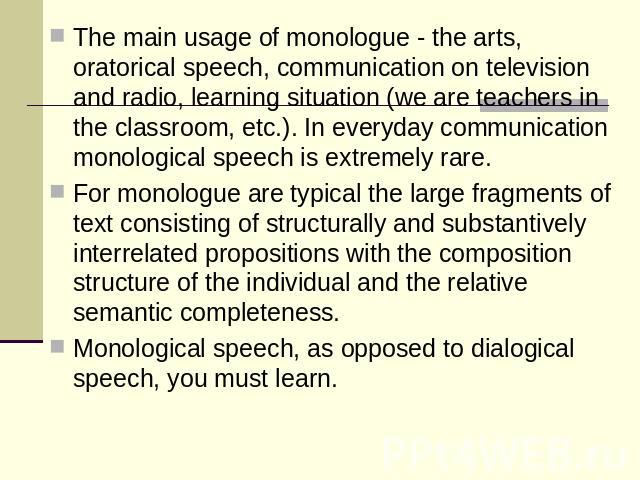The main usage of monologue - the arts, oratorical speech, communication on television and radio, learning situation (we are teachers in the classroom, etc.). In everyday communication monological speech is extremely rare.For monologue are typical t…