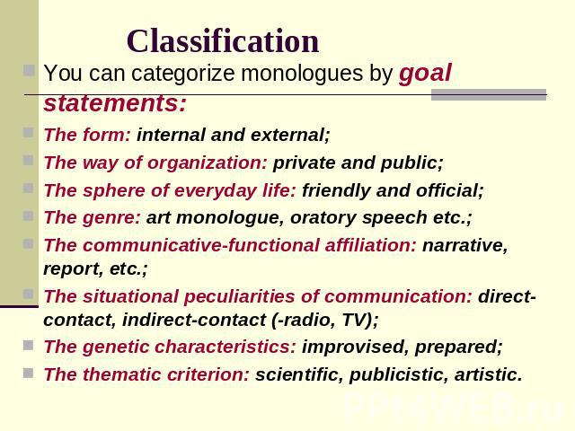Classification You can categorize monologues by goal statements:The form: internal and external;The way of organization: private and public;The sphere of everyday life: friendly and official;The genre: art monologue, oratory speech etc.;The communic…