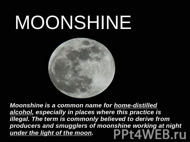 MOONSHINE Moonshine is a common name for home-distilled alcohol, especially in places where this practice is illegal. The term is commonly believed to derive from producers and smugglers of moonshine working at night under the light of the moon.