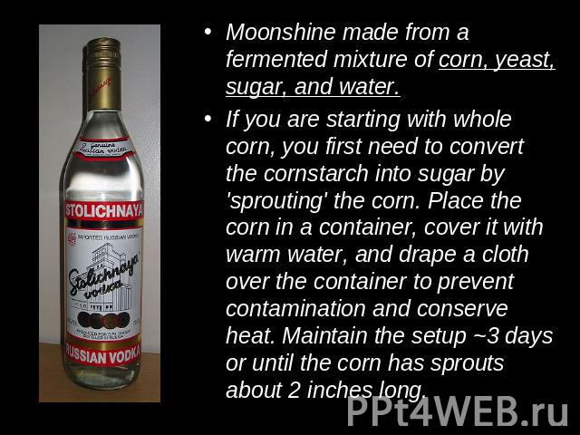 Moonshine made from a fermented mixture of corn, yeast, sugar, and water.If you are starting with whole corn, you first need to convert the cornstarch into sugar by 'sprouting' the corn. Place the corn in a container, cover it with warm water, and d…