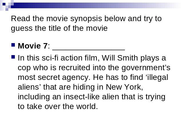 Read the movie synopsis below and try to guess the title of the movie Movie 7: ________________ In this sci-fi action film, Will Smith plays a cop who is recruited into the government’s most secret agency. He has to find ‘illegal aliens’ that are hi…