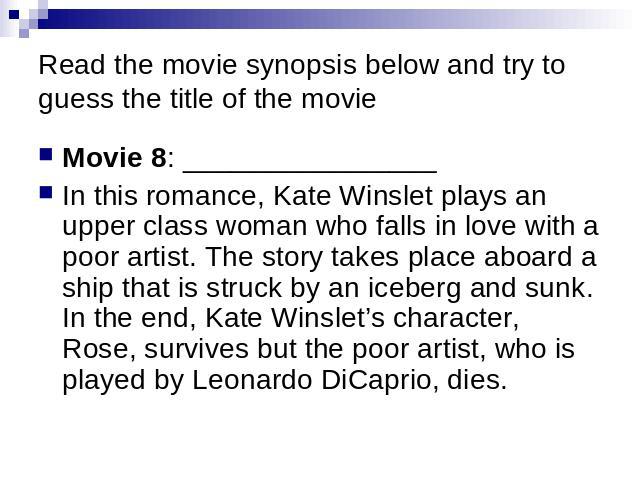Read the movie synopsis below and try to guess the title of the movie Movie 8: ________________ In this romance, Kate Winslet plays an upper class woman who falls in love with a poor artist. The story takes place aboard a ship that is struck by an i…