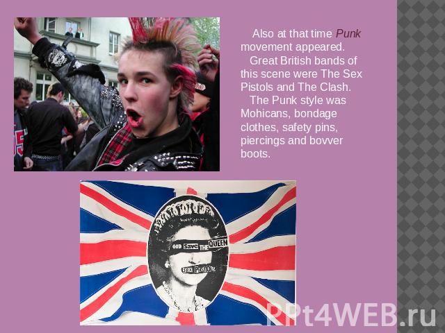 Also at that time Punk movement appeared.Great British bands of this scene were The Sex Pistols and The Clash.The Punk style was Mohicans, bondage clothes, safety pins, piercings and bovver boots.