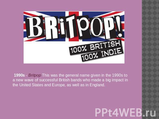 1990s - Britpop This was the general name given in the 1990s to a new wave of successful British bands who made a big impact in the United States and Europe, as well as in England.